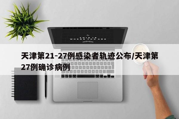 天津第21-27例感染者轨迹公布/天津第27例确诊病例