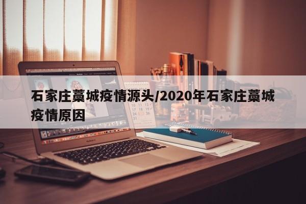石家庄藁城疫情源头/2020年石家庄藁城疫情原因