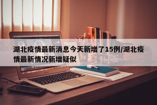 湖北疫情最新消息今天新增了15例/湖北疫情最新情况新增疑似