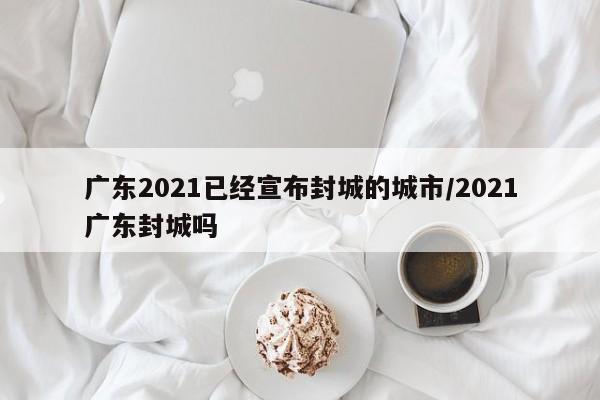 广东2021已经宣布封城的城市/2021广东封城吗