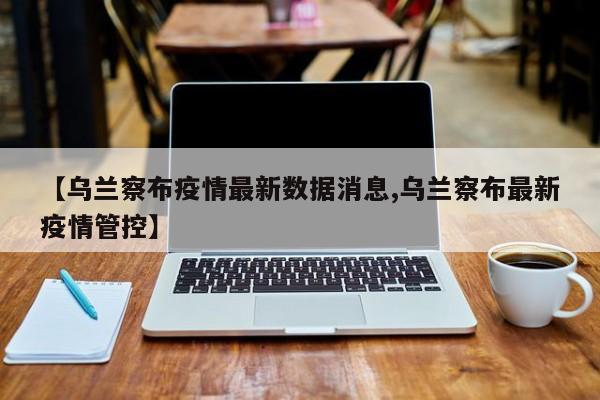 【乌兰察布疫情最新数据消息,乌兰察布最新疫情管控】