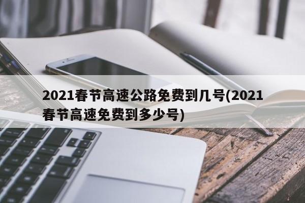 2021春节高速公路免费到几号(2021春节高速免费到多少号)