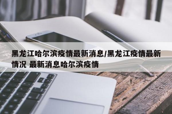 黑龙江哈尔滨疫情最新消息/黑龙江疫情最新情况 最新消息哈尔滨疫情