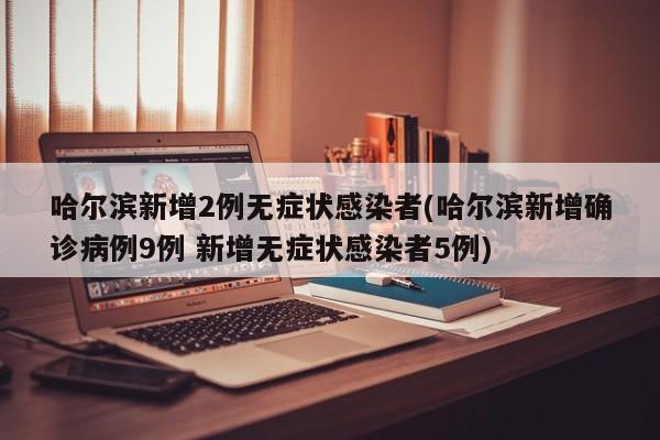 哈尔滨新增2例无症状感染者(哈尔滨新增确诊病例9例 新增无症状感染者5例)