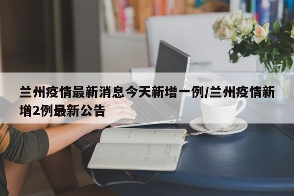 兰州疫情最新消息今天新增一例/兰州疫情新增2例最新公告