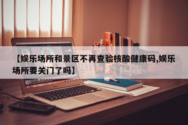 【娱乐场所和景区不再查验核酸健康码,娱乐场所要关门了吗】