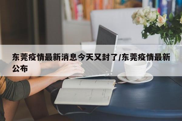 东莞疫情最新消息今天又封了/东莞疫情最新公布