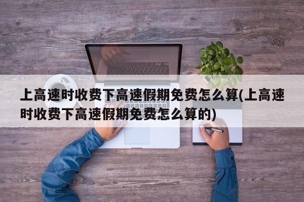 上高速时收费下高速假期免费怎么算(上高速时收费下高速假期免费怎么算的)