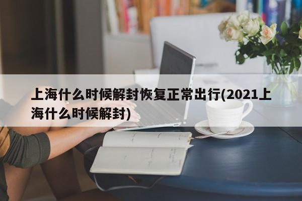 上海什么时候解封恢复正常出行(2021上海什么时候解封)