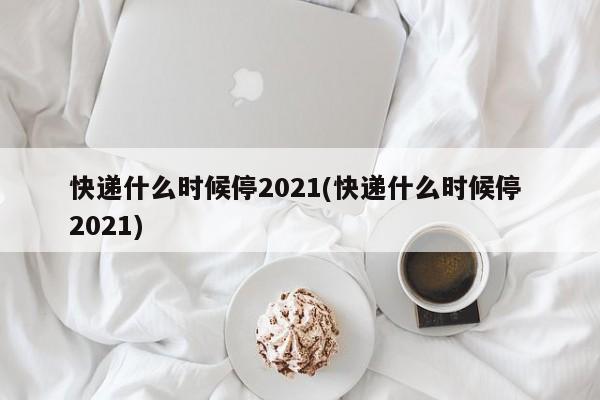 快递什么时候停2021(快递什么时候停 2021)