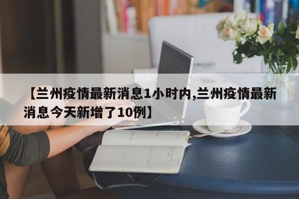 【兰州疫情最新消息1小时内,兰州疫情最新消息今天新增了10例】