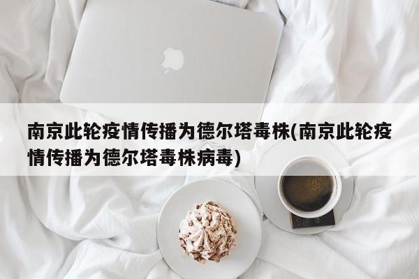 南京此轮疫情传播为德尔塔毒株(南京此轮疫情传播为德尔塔毒株病毒)