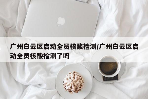 广州白云区启动全员核酸检测/广州白云区启动全员核酸检测了吗