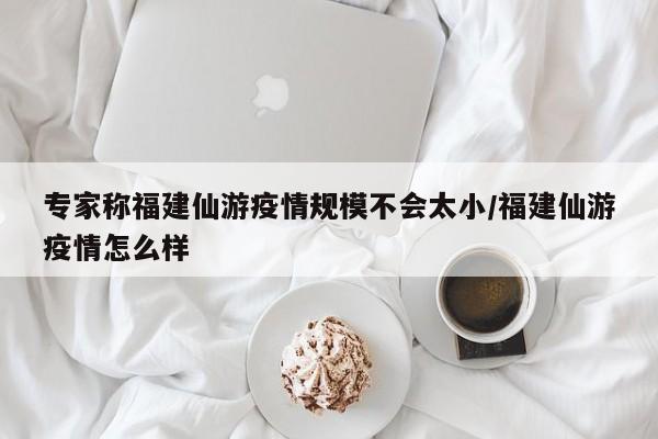 专家称福建仙游疫情规模不会太小/福建仙游疫情怎么样