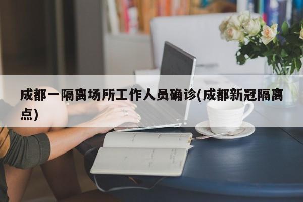 成都一隔离场所工作人员确诊(成都新冠隔离点)
