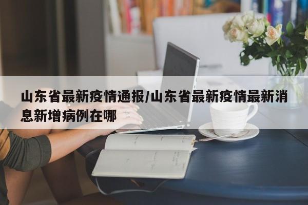 山东省最新疫情通报/山东省最新疫情最新消息新增病例在哪