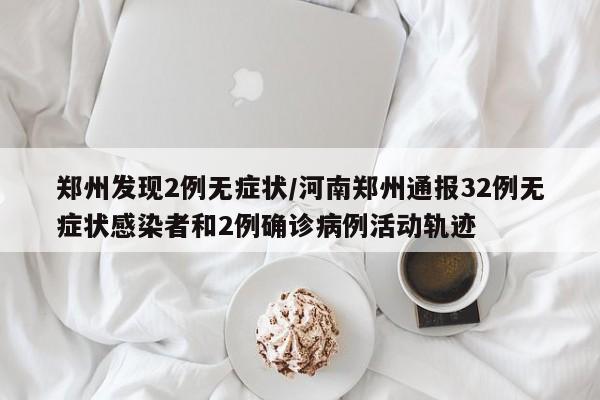 郑州发现2例无症状/河南郑州通报32例无症状感染者和2例确诊病例活动轨迹