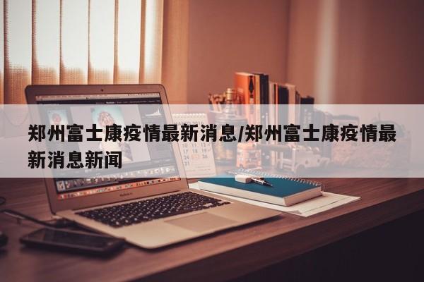 郑州富士康疫情最新消息/郑州富士康疫情最新消息新闻