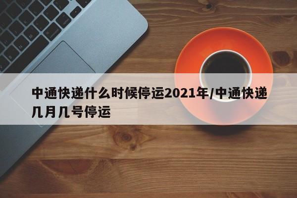 中通快递什么时候停运2021年/中通快递几月几号停运