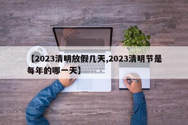 【2023清明放假几天,2023清明节是每年的哪一天】