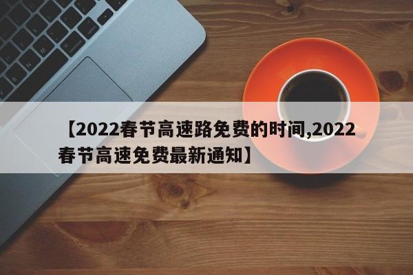 【2022春节高速路免费的时间,2022春节高速免费最新通知】
