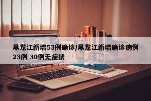 黑龙江新增53例确诊/黑龙江新增确诊病例23例 30例无症状