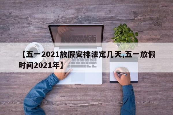【五一2021放假安排法定几天,五一放假时间2021年】