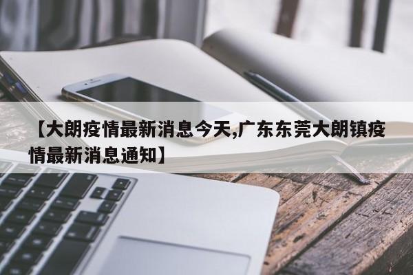 【大朗疫情最新消息今天,广东东莞大朗镇疫情最新消息通知】