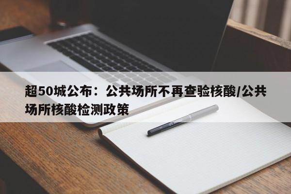 超50城公布：公共场所不再查验核酸/公共场所核酸检测政策