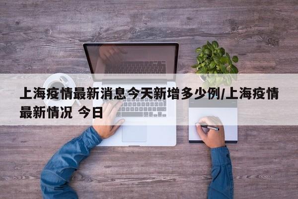 上海疫情最新消息今天新增多少例/上海疫情最新情况 今日