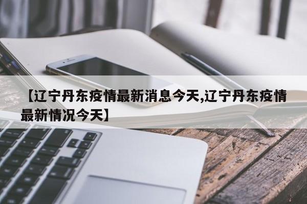 【辽宁丹东疫情最新消息今天,辽宁丹东疫情最新情况今天】