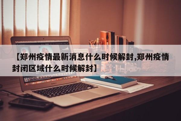 【郑州疫情最新消息什么时候解封,郑州疫情封闭区域什么时候解封】
