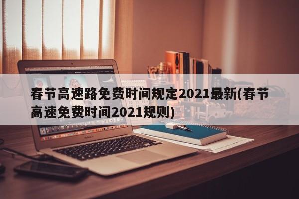 春节高速路免费时间规定2021最新(春节高速免费时间2021规则)