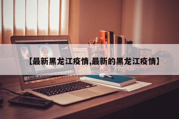 【最新黑龙江疫情,最新的黑龙江疫情】