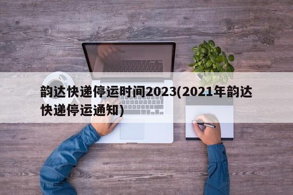 韵达快递停运时间2023(2021年韵达快递停运通知)