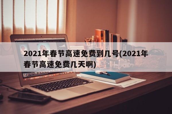 2021年春节高速免费到几号(2021年春节高速免费几天啊)
