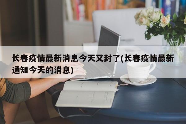 长春疫情最新消息今天又封了(长春疫情最新通知今天的消息)