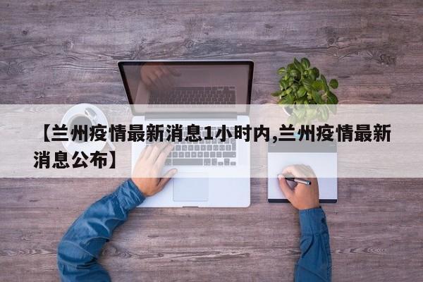 【兰州疫情最新消息1小时内,兰州疫情最新消息公布】