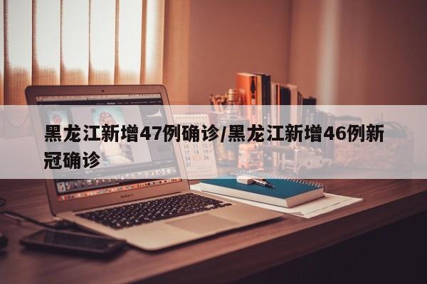 黑龙江新增47例确诊/黑龙江新增46例新冠确诊