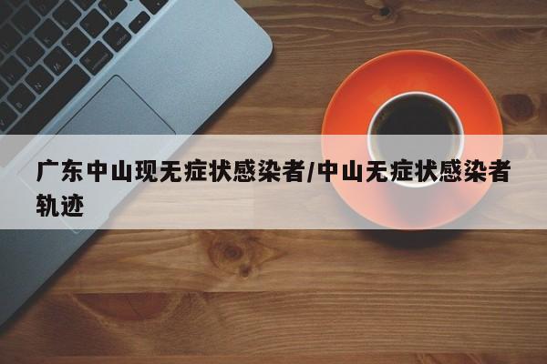 广东中山现无症状感染者/中山无症状感染者轨迹