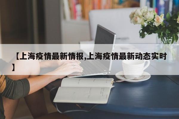 【上海疫情最新情报,上海疫情最新动态实时】