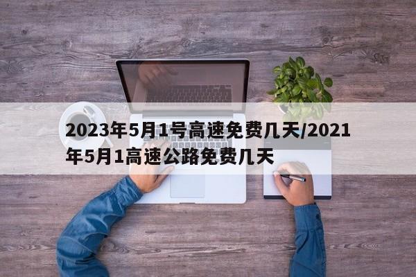2023年5月1号高速免费几天/2021年5月1高速公路免费几天