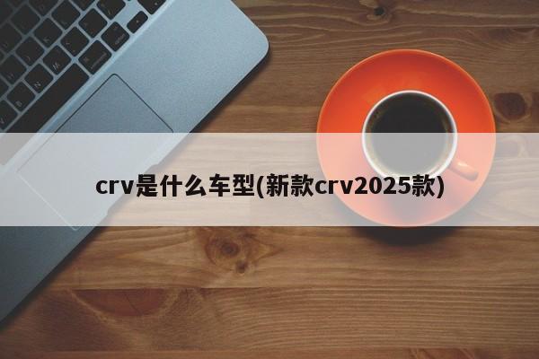 crv是什么车型(新款crv2025款)