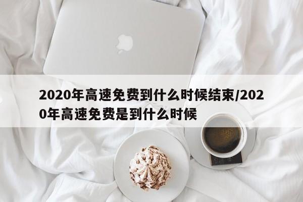 2020年高速免费到什么时候结束/2020年高速免费是到什么时候