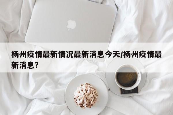 杨州疫情最新情况最新消息今天/杨州疫情最新消息?