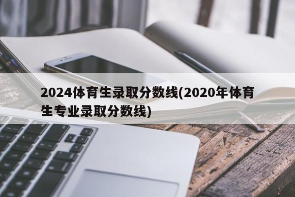 2024体育生录取分数线(2020年体育生专业录取分数线)