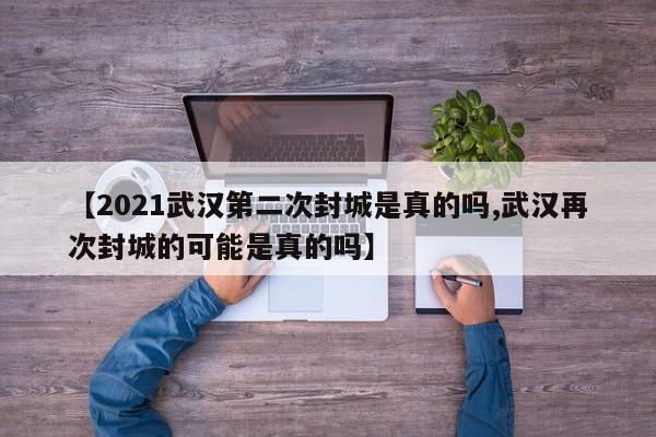 【2021武汉第二次封城是真的吗,武汉再次封城的可能是真的吗】