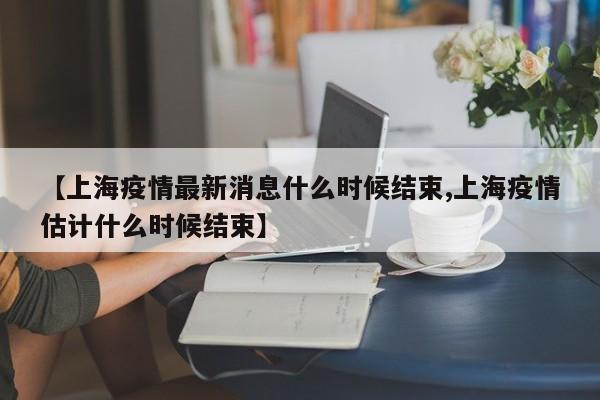 【上海疫情最新消息什么时候结束,上海疫情估计什么时候结束】