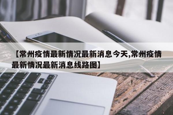 【常州疫情最新情况最新消息今天,常州疫情最新情况最新消息线路图】