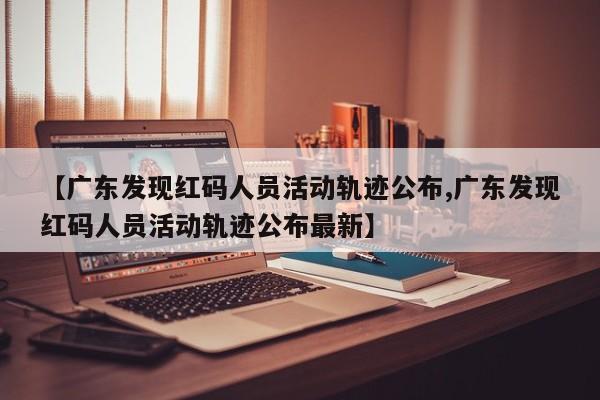 【广东发现红码人员活动轨迹公布,广东发现红码人员活动轨迹公布最新】